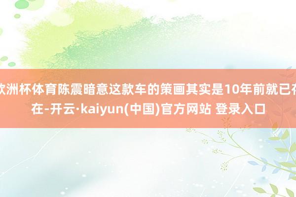 欧洲杯体育陈震暗意这款车的策画其实是10年前就已存在-开云·kaiyun(中国)官方网站 登录入口