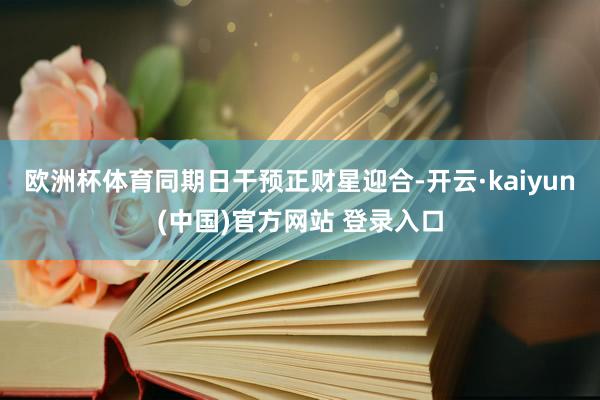 欧洲杯体育同期日干预正财星迎合-开云·kaiyun(中国)官方网站 登录入口