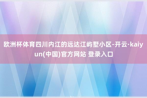 欧洲杯体育四川内江的远达江屿墅小区-开云·kaiyun(中国)官方网站 登录入口