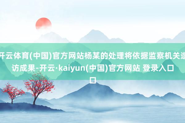 开云体育(中国)官方网站杨某的处理将依据监察机关造访成果-开云·kaiyun(中国)官方网站 登录入口
