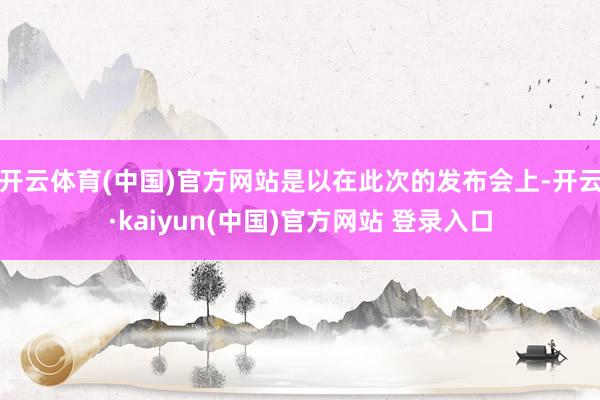 开云体育(中国)官方网站是以在此次的发布会上-开云·kaiyun(中国)官方网站 登录入口