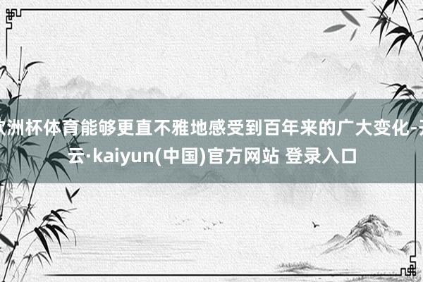 欧洲杯体育能够更直不雅地感受到百年来的广大变化-开云·kaiyun(中国)官方网站 登录入口