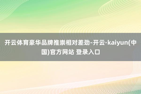 开云体育豪华品牌推崇相对差劲-开云·kaiyun(中国)官方网站 登录入口