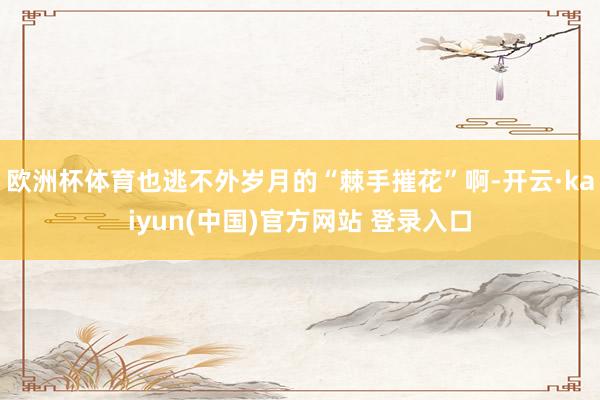 欧洲杯体育也逃不外岁月的“棘手摧花”啊-开云·kaiyun(中国)官方网站 登录入口