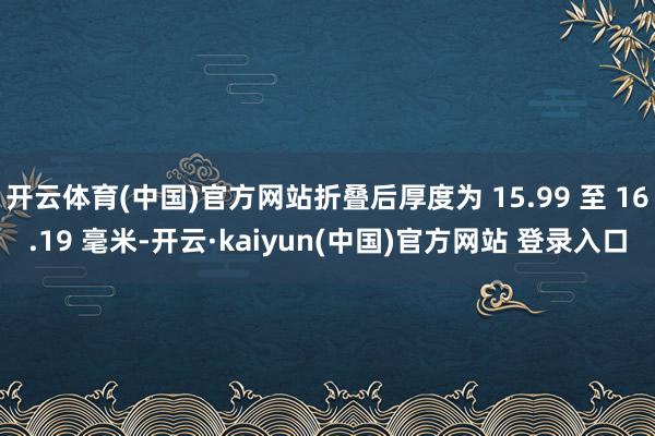 开云体育(中国)官方网站折叠后厚度为 15.99 至 16.19 毫米-开云·kaiyun(中国)官方网站 登录入口