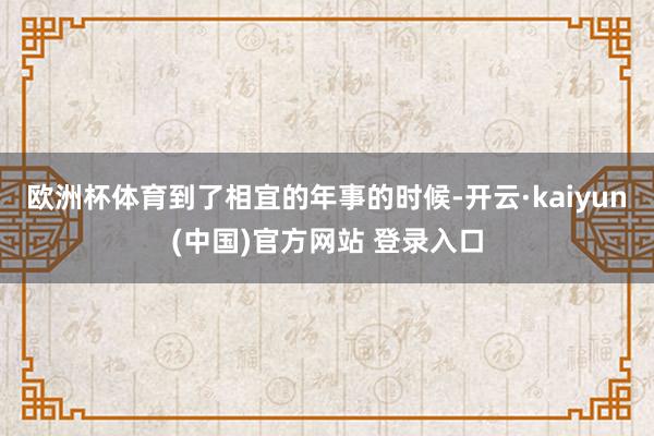 欧洲杯体育到了相宜的年事的时候-开云·kaiyun(中国)官方网站 登录入口