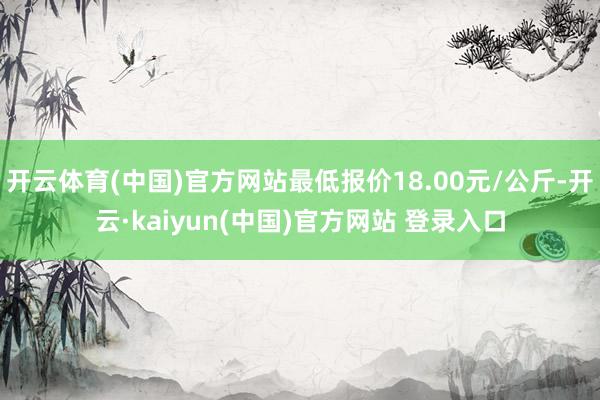 开云体育(中国)官方网站最低报价18.00元/公斤-开云·kaiyun(中国)官方网站 登录入口