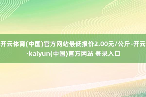 开云体育(中国)官方网站最低报价2.00元/公斤-开云·kaiyun(中国)官方网站 登录入口