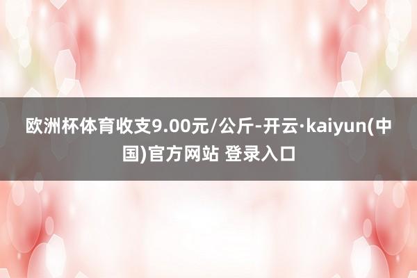 欧洲杯体育收支9.00元/公斤-开云·kaiyun(中国)官方网站 登录入口