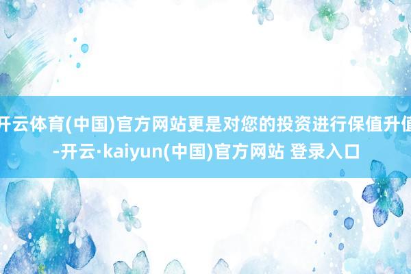 开云体育(中国)官方网站更是对您的投资进行保值升值-开云·kaiyun(中国)官方网站 登录入口