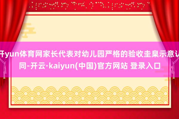 开yun体育网家长代表对幼儿园严格的验收圭臬示意认同-开云·kaiyun(中国)官方网站 登录入口