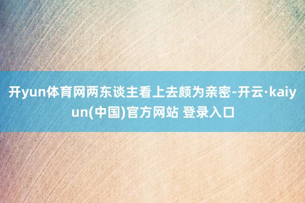 开yun体育网两东谈主看上去颇为亲密-开云·kaiyun(中国)官方网站 登录入口