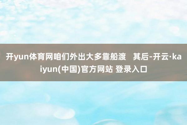 开yun体育网咱们外出大多靠船渡   其后-开云·kaiyun(中国)官方网站 登录入口