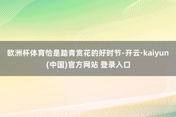 欧洲杯体育恰是踏青赏花的好时节-开云·kaiyun(中国)官方网站 登录入口