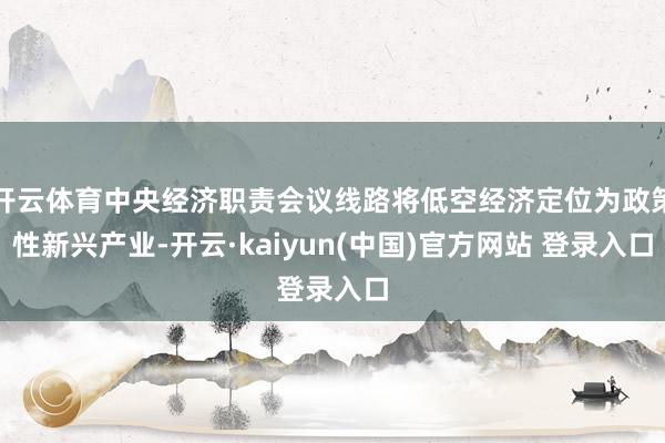 开云体育中央经济职责会议线路将低空经济定位为政策性新兴产业-开云·kaiyun(中国)官方网站 登录入口