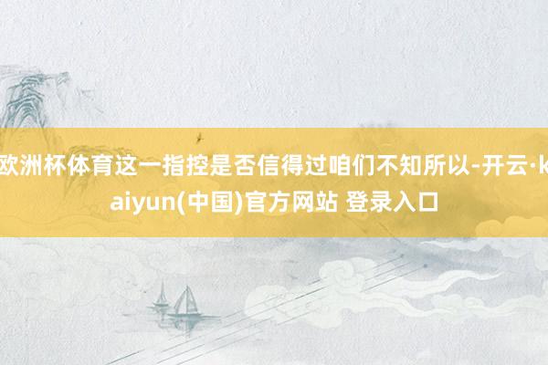 欧洲杯体育这一指控是否信得过咱们不知所以-开云·kaiyun(中国)官方网站 登录入口