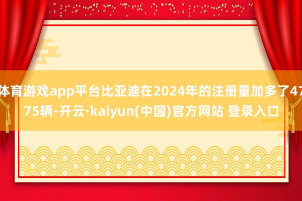 体育游戏app平台比亚迪在2024年的注册量加多了4775辆-开云·kaiyun(中国)官方网站 登录入口