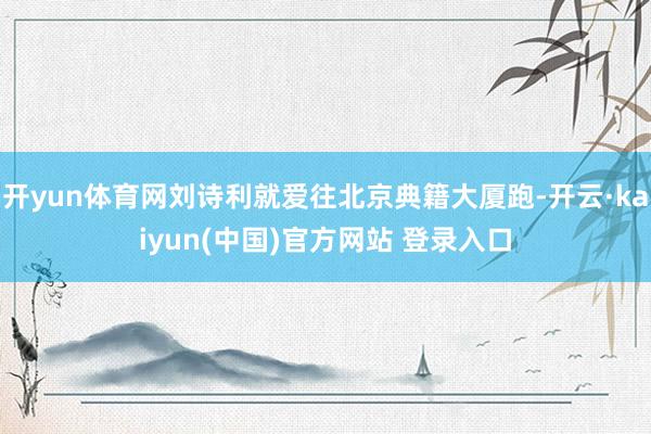 开yun体育网刘诗利就爱往北京典籍大厦跑-开云·kaiyun(中国)官方网站 登录入口