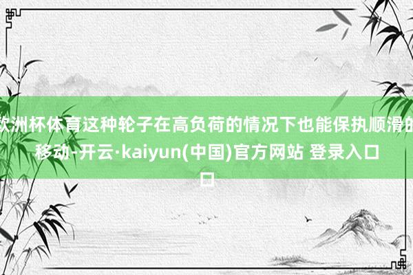 欧洲杯体育这种轮子在高负荷的情况下也能保执顺滑的移动-开云·kaiyun(中国)官方网站 登录入口
