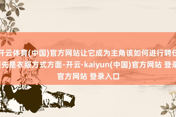 开云体育(中国)官方网站让它成为主角该如何进行聘任呢?领先是衣服方式方面-开云·kaiyun(中国)官方网站 登录入口