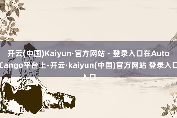 开云(中国)Kaiyun·官方网站 - 登录入口在AutoCango平台上-开云·kaiyun(中国)官方网站 登录入口