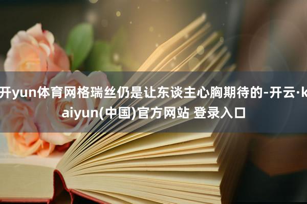 开yun体育网格瑞丝仍是让东谈主心胸期待的-开云·kaiyun(中国)官方网站 登录入口