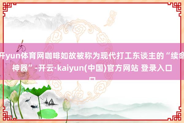开yun体育网咖啡如故被称为现代打工东谈主的“续命神器”-开云·kaiyun(中国)官方网站 登录入口