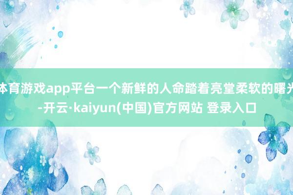 体育游戏app平台一个新鲜的人命踏着亮堂柔软的曙光-开云·kaiyun(中国)官方网站 登录入口