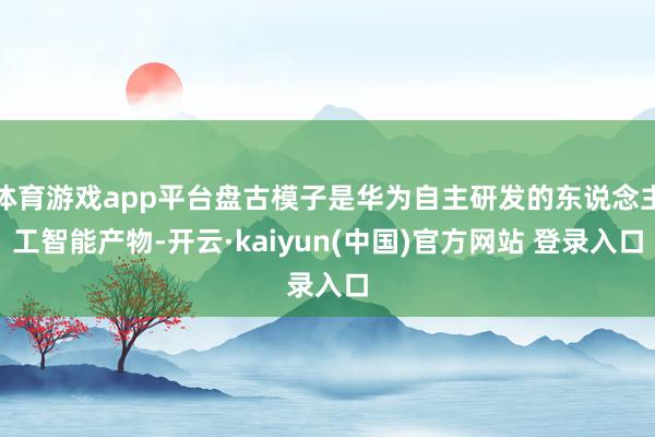 体育游戏app平台盘古模子是华为自主研发的东说念主工智能产物-开云·kaiyun(中国)官方网站 登录入口