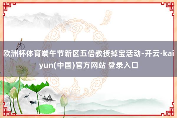 欧洲杯体育端午节新区五倍教授掉宝活动-开云·kaiyun(中国)官方网站 登录入口
