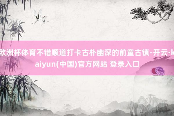 欧洲杯体育不错顺道打卡古朴幽深的前童古镇-开云·kaiyun(中国)官方网站 登录入口