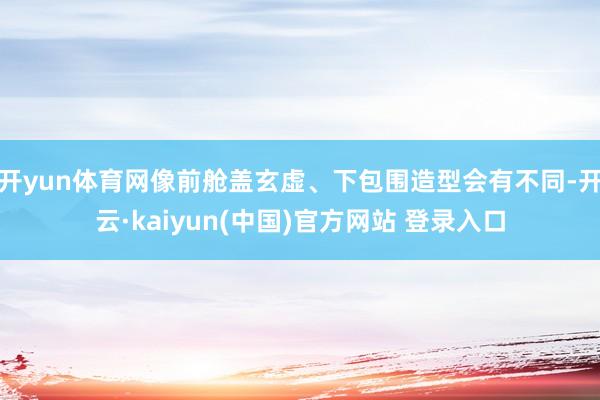 开yun体育网像前舱盖玄虚、下包围造型会有不同-开云·kaiyun(中国)官方网站 登录入口