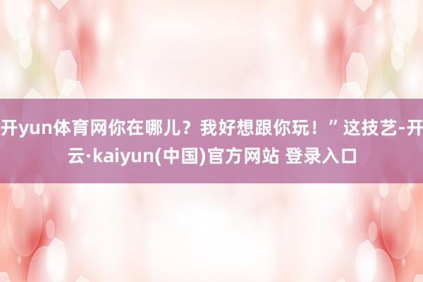开yun体育网你在哪儿？我好想跟你玩！”这技艺-开云·kaiyun(中国)官方网站 登录入口