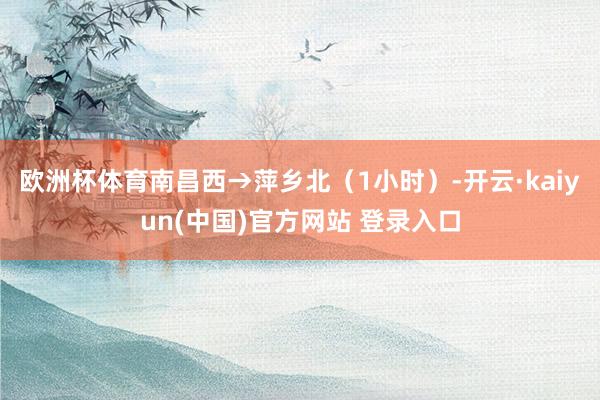 欧洲杯体育南昌西→萍乡北（1小时）-开云·kaiyun(中国)官方网站 登录入口
