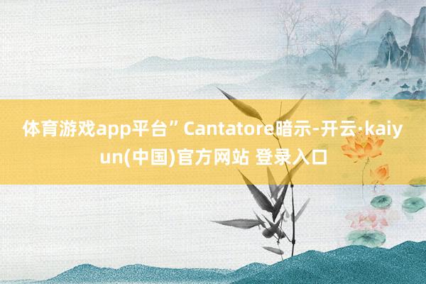 体育游戏app平台”Cantatore暗示-开云·kaiyun(中国)官方网站 登录入口
