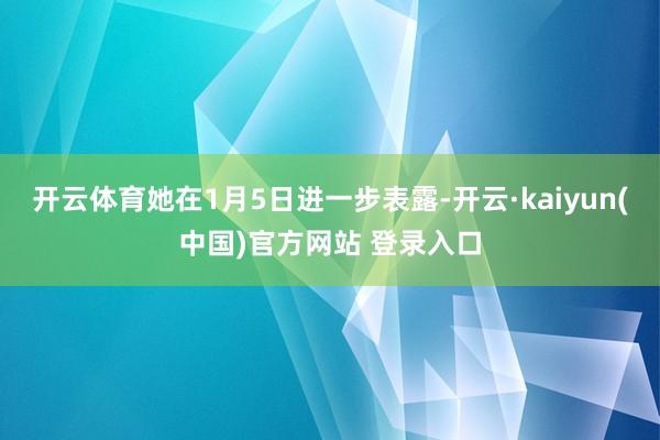 开云体育她在1月5日进一步表露-开云·kaiyun(中国)官方网站 登录入口