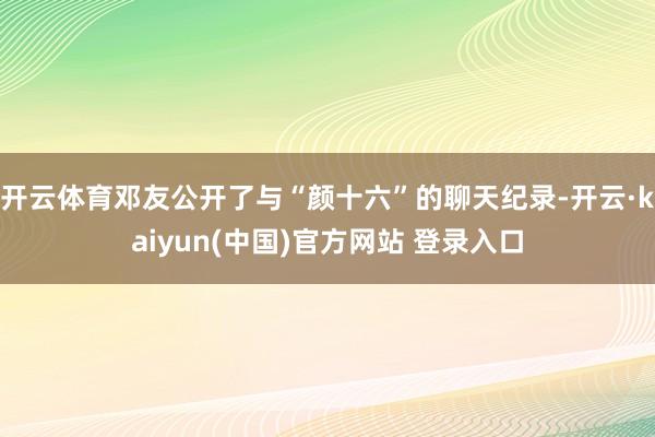 开云体育邓友公开了与“颜十六”的聊天纪录-开云·kaiyun(中国)官方网站 登录入口