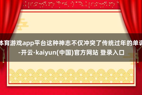 体育游戏app平台这种神志不仅冲突了传统过年的单调-开云·kaiyun(中国)官方网站 登录入口