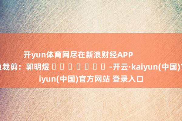 开yun体育网尽在新浪财经APP            						背负裁剪：郭明煜 							-开云·kaiyun(中国)官方网站 登录入口