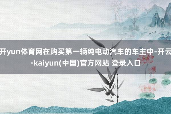 开yun体育网在购买第一辆纯电动汽车的车主中-开云·kaiyun(中国)官方网站 登录入口