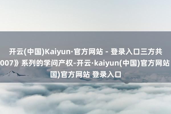 开云(中国)Kaiyun·官方网站 - 登录入口三方共同领有《007》系列的学问产权-开云·kaiyun(中国)官方网站 登录入口