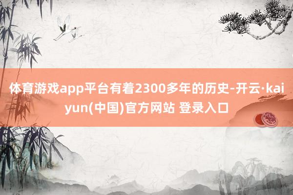 体育游戏app平台有着2300多年的历史-开云·kaiyun(中国)官方网站 登录入口