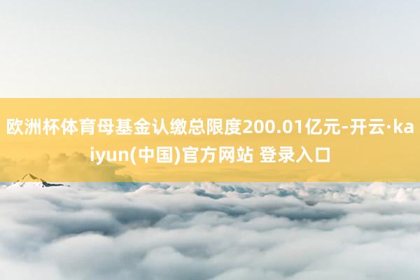 欧洲杯体育母基金认缴总限度200.01亿元-开云·kaiyun(中国)官方网站 登录入口