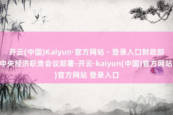 开云(中国)Kaiyun·官方网站 - 登录入口财政部门将按照中央经济职责会议部署-开云·kaiyun(中国)官方网站 登录入口