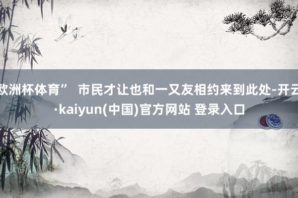 欧洲杯体育”  市民才让也和一又友相约来到此处-开云·kaiyun(中国)官方网站 登录入口