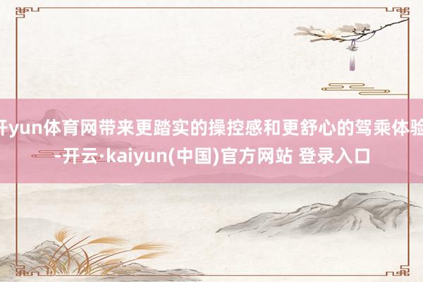开yun体育网带来更踏实的操控感和更舒心的驾乘体验 -开云·kaiyun(中国)官方网站 登录入口