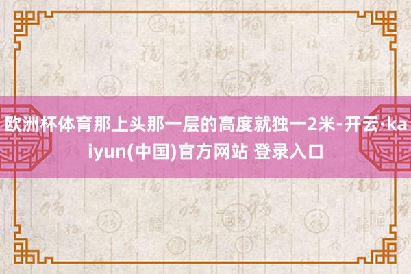欧洲杯体育那上头那一层的高度就独一2米-开云·kaiyun(中国)官方网站 登录入口