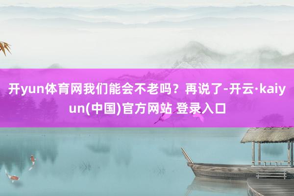 开yun体育网我们能会不老吗？再说了-开云·kaiyun(中国)官方网站 登录入口