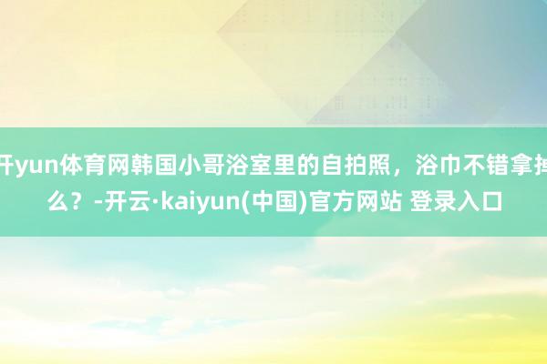 开yun体育网韩国小哥浴室里的自拍照，浴巾不错拿掉么？-开云·kaiyun(中国)官方网站 登录入口