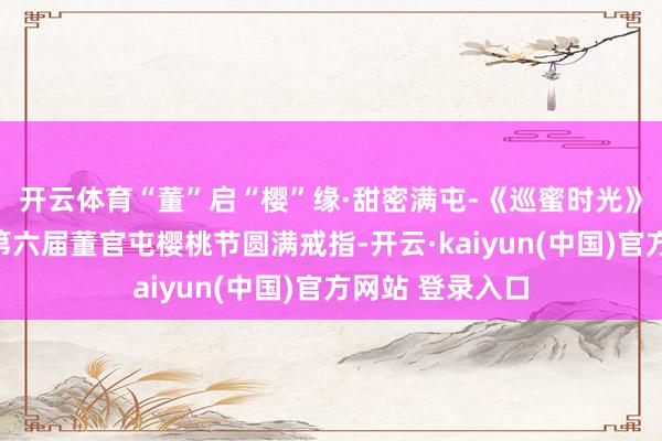 开云体育“董”启“樱”缘·甜密满屯-《巡蜜时光》助力家乡文旅第六届董官屯樱桃节圆满戒指-开云·kaiyun(中国)官方网站 登录入口